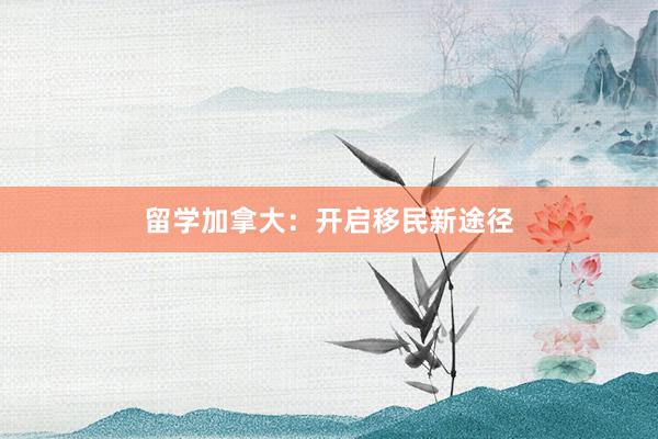 留学加拿大：开启移民新途径